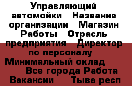 Управляющий автомойки › Название организации ­ Магазин Работы › Отрасль предприятия ­ Директор по персоналу › Минимальный оклад ­ 30 000 - Все города Работа » Вакансии   . Тыва респ.,Ак-Довурак г.